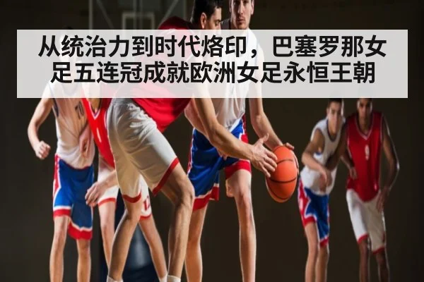 从统治力到时代烙印，巴塞罗那女足五连冠成就欧洲女足永恒王朝
