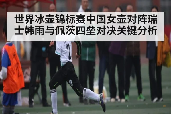 世界冰壶锦标赛中国女壶对阵瑞士韩雨与佩茨四垒对决关键分析