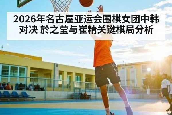 2026年名古屋亚运会围棋女团中韩对决 於之莹与崔精关键棋局分析