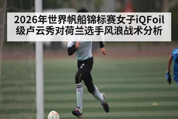 2026年世界帆船锦标赛女子iQFoil级卢云秀对荷兰选手风浪战术分析