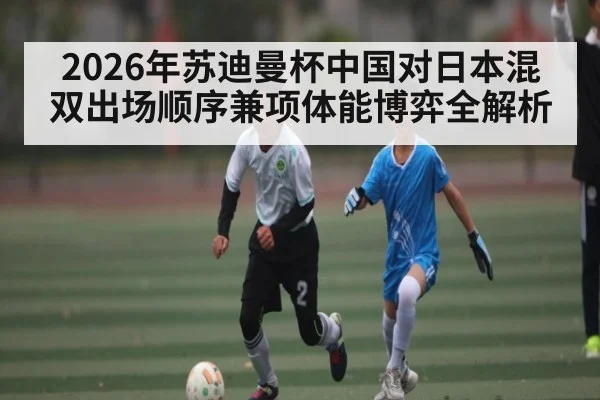 2026年苏迪曼杯中国对日本混双出场顺序兼项体能博弈全解析