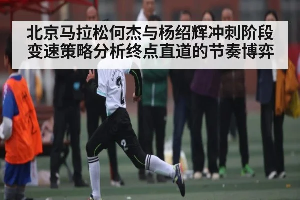 北京马拉松何杰与杨绍辉冲刺阶段变速策略分析终点直道的节奏博弈